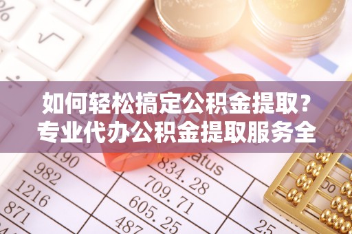 金溪如何轻松搞定公积金提取？专业代办公积金提取服务全解析