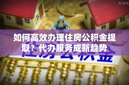 金溪如何高效办理住房公积金提取？代办服务成新趋势