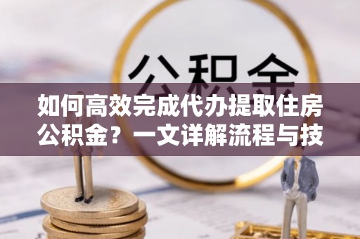 金溪如何高效完成代办提取住房公积金？一文详解流程与技巧