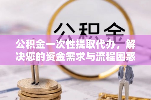 金溪公积金一次性提取代办，解决您的资金需求与流程困惑