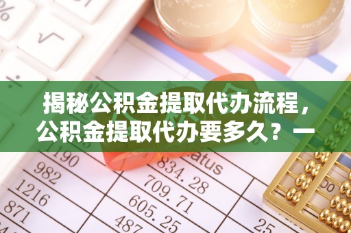 金溪揭秘公积金提取代办流程，公积金提取代办要多久？一文读懂