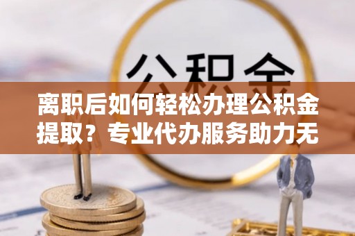 金溪离职后如何轻松办理公积金提取？专业代办服务助力无忧