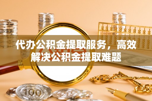 金溪代办公积金提取服务，高效解决公积金提取难题