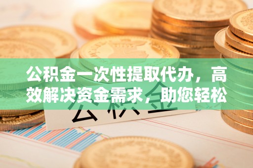 金溪公积金一次性提取代办，高效解决资金需求，助您轻松应对生活难题