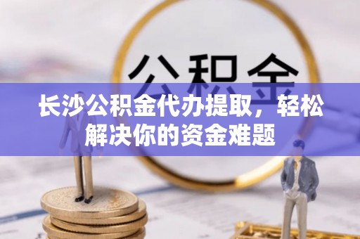 金溪长沙公积金代办提取，轻松解决你的资金难题