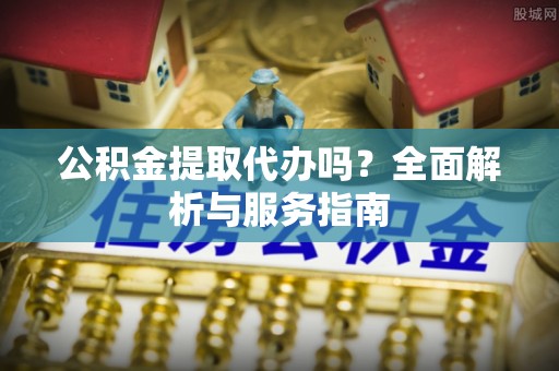 金溪公积金提取代办吗？全面解析与服务指南