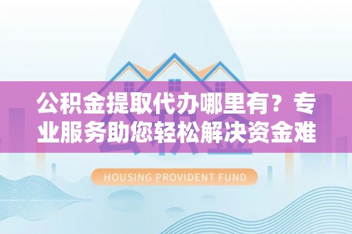 金溪公积金提取代办哪里有？专业服务助您轻松解决资金难题