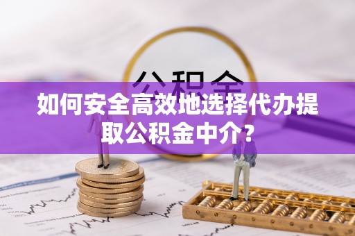 金溪如何安全高效地选择代办提取公积金中介？