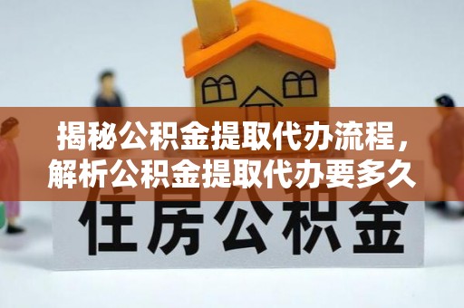 金溪揭秘公积金提取代办流程，解析公积金提取代办要多久的真相