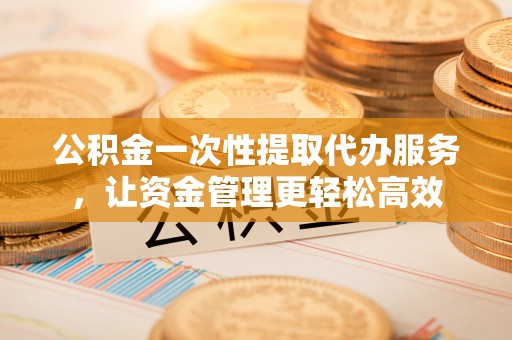 金溪公积金一次性提取代办服务，让资金管理更轻松高效