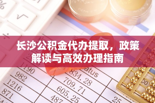 金溪长沙公积金代办提取，政策解读与高效办理指南