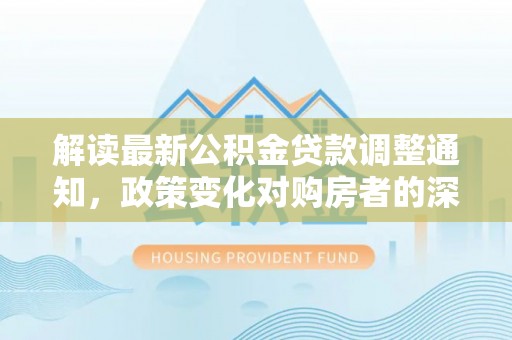 金溪解读最新公积金贷款调整通知，政策变化对购房者的深远影响