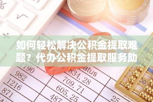 金溪如何轻松解决公积金提取难题？代办公积金提取服务助您一臂之力