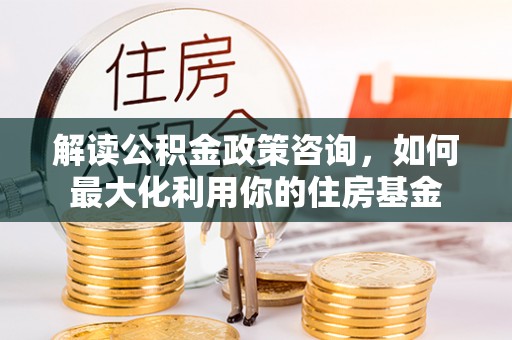 金溪解读公积金政策咨询，如何最大化利用你的住房基金