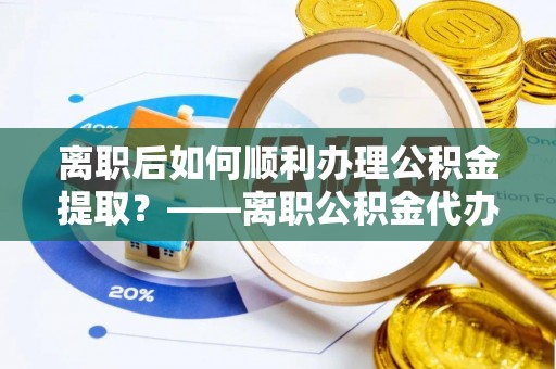 金溪离职后如何顺利办理公积金提取？——离职公积金代办提取全攻略