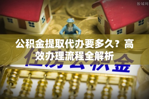 金溪公积金提取代办要多久？高效办理流程全解析
