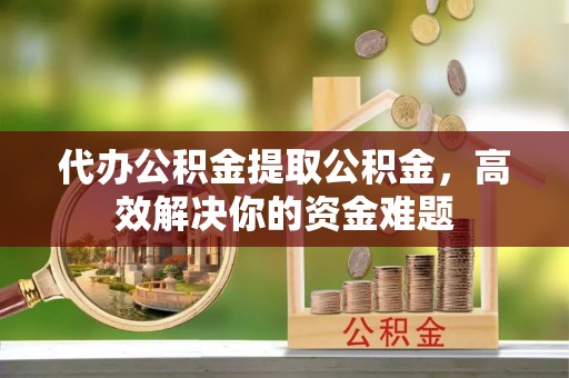 金溪代办公积金提取公积金，高效解决你的资金难题
