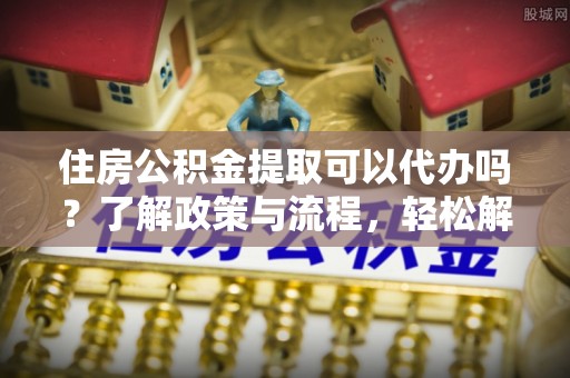 金溪住房公积金提取可以代办吗？了解政策与流程，轻松解决疑惑
