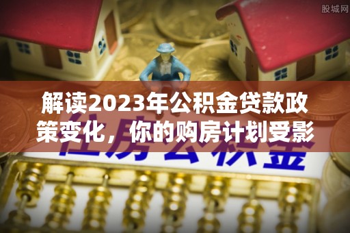 金溪解读2023年公积金贷款政策变化，你的购房计划受影响了吗？