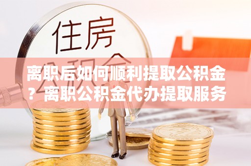 金溪离职后如何顺利提取公积金？离职公积金代办提取服务助力无忧办理