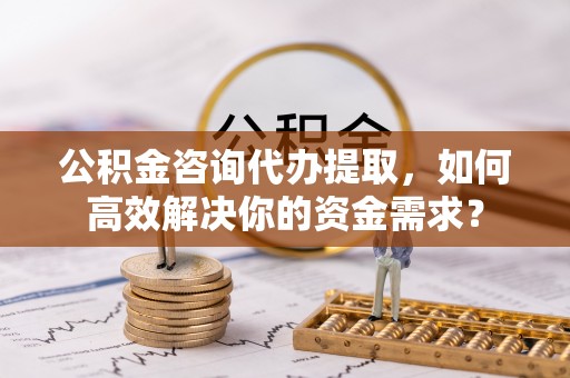 金溪公积金咨询代办提取，如何高效解决你的资金需求？