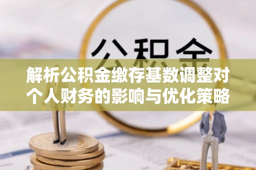金溪解析公积金缴存基数调整对个人财务的影响与优化策略
