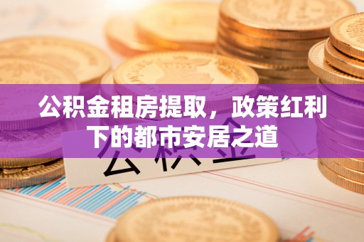 金溪公积金租房提取，政策红利下的都市安居之道