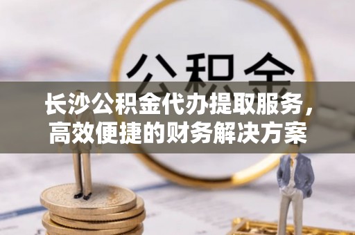 金溪长沙公积金代办提取服务，高效便捷的财务解决方案