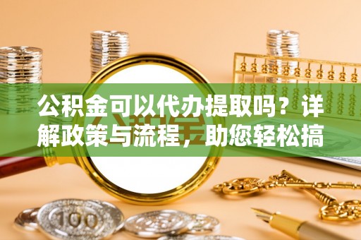 金溪公积金可以代办提取吗？详解政策与流程，助您轻松搞定！