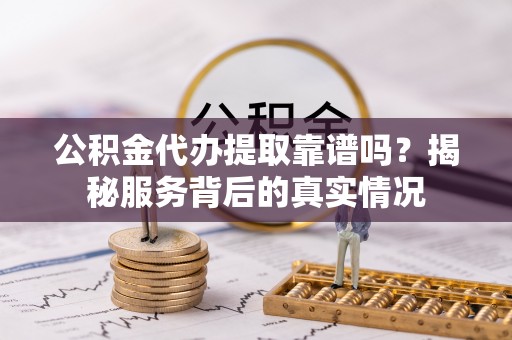 金溪公积金代办提取靠谱吗？揭秘服务背后的真实情况