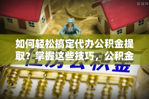金溪如何轻松搞定代办公积金提取？掌握这些技巧，公积金到手不是梦！