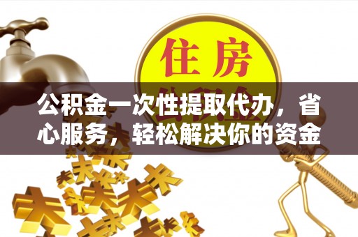 金溪公积金一次性提取代办，省心服务，轻松解决你的资金需求