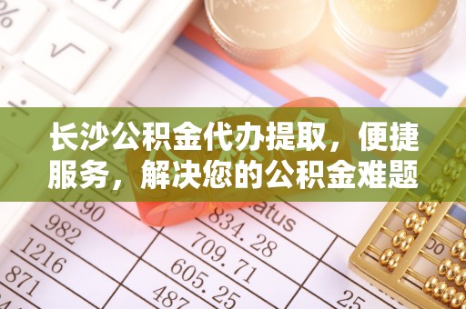 金溪长沙公积金代办提取，便捷服务，解决您的公积金难题