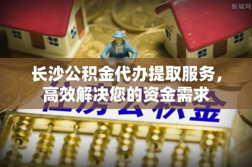 金溪长沙公积金代办提取服务，高效解决您的资金需求