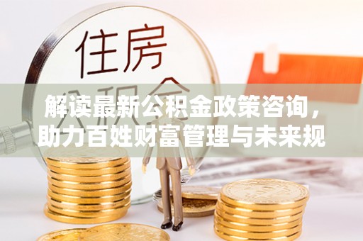 金溪解读最新公积金政策咨询，助力百姓财富管理与未来规划