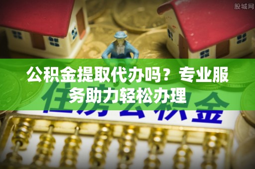 金溪公积金提取代办吗？专业服务助力轻松办理