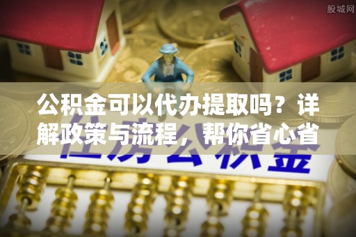 金溪公积金可以代办提取吗？详解政策与流程，帮你省心省力