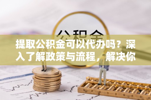 金溪提取公积金可以代办吗？深入了解政策与流程，解决你的疑问