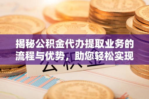 金溪揭秘公积金代办提取业务的流程与优势，助您轻松实现资金利用最大化