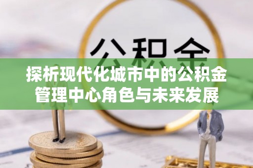 金溪探析现代化城市中的公积金管理中心角色与未来发展
