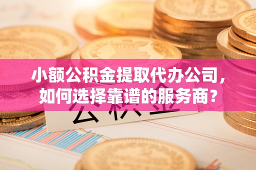 金溪小额公积金提取代办公司，如何选择靠谱的服务商？