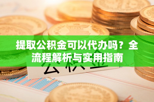 金溪提取公积金可以代办吗？全流程解析与实用指南
