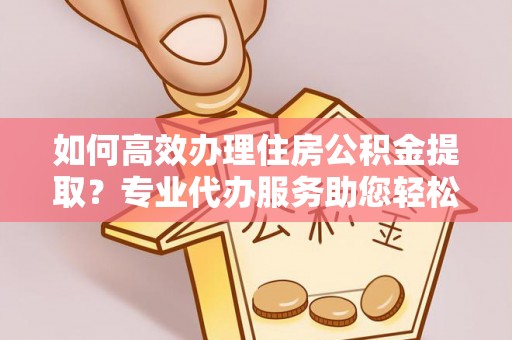 金溪如何高效办理住房公积金提取？专业代办服务助您轻松搞定