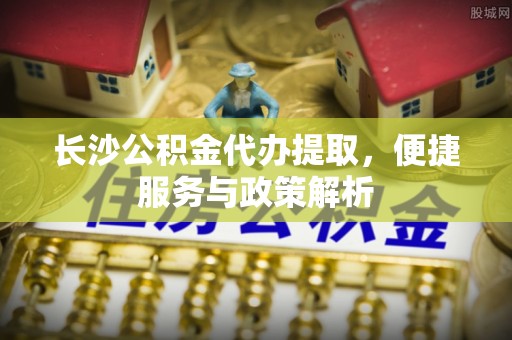 金溪长沙公积金代办提取，便捷服务与政策解析