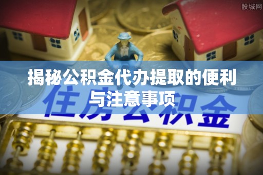 金溪揭秘公积金代办提取的便利与注意事项