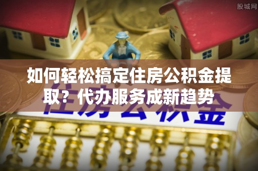 金溪如何轻松搞定住房公积金提取？代办服务成新趋势