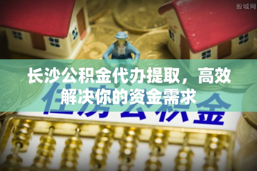 金溪长沙公积金代办提取，高效解决你的资金需求