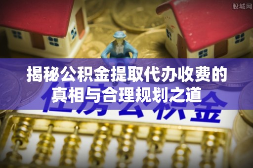 金溪揭秘公积金提取代办收费的真相与合理规划之道