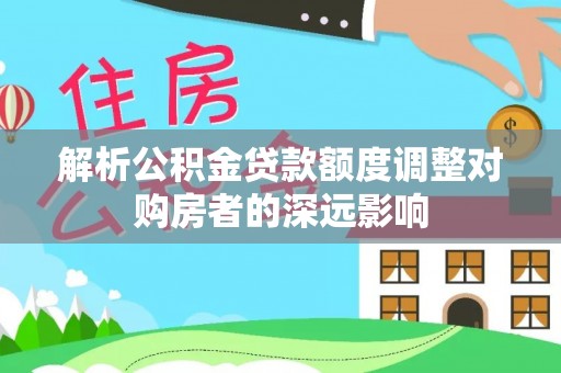 金溪解析公积金贷款额度调整对购房者的深远影响