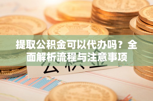 金溪提取公积金可以代办吗？全面解析流程与注意事项